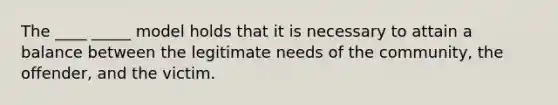 The ____ _____ model holds that it is necessary to attain a balance between the legitimate needs of the community, the offender, and the victim.