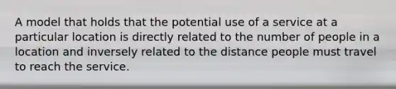 A model that holds that the potential use of a service at a particular location is directly related to the number of people in a location and inversely related to the distance people must travel to reach the service.