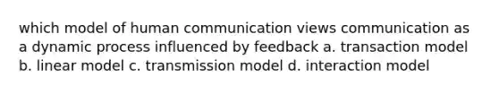 which model of human communication views communication as a dynamic process influenced by feedback a. transaction model b. linear model c. transmission model d. interaction model