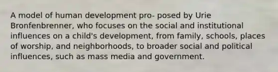 A model of human development pro- posed by Urie Bronfenbrenner, who focuses on the social and institutional influences on a child's development, from family, schools, places of worship, and neighborhoods, to broader social and political influences, such as mass media and government.