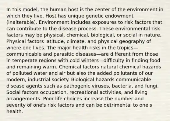 In this model, the human host is the center of the environment in which they live. Host has unique genetic endowment (inalterable). Environment includes exposures to risk factors that can contribute to the disease process. These environmental risk factors may be physical, chemical, biological, or social in nature. Physical factors latitude, climate, and physical geography of where one lives. The major health risks in the tropics—communicable and parasitic diseases—are different from those in temperate regions with cold winters—difficulty in finding food and remaining warm. Chemical factors natural chemical hazards of polluted water and air but also the added pollutants of our modern, industrial society. Biological hazards communicable disease agents such as pathogenic viruses, bacteria, and fungi. Social factors occupation, recreational activities, and living arrangements. Poor life choices increase the number and severity of one's risk factors and can be detrimental to one's health.