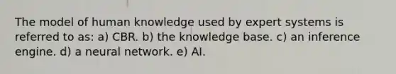 The model of human knowledge used by expert systems is referred to as: a) CBR. b) the knowledge base. c) an inference engine. d) a neural network. e) AI.