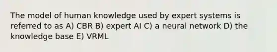 The model of human knowledge used by expert systems is referred to as A) CBR B) expert AI C) a neural network D) the knowledge base E) VRML