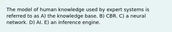 The model of human knowledge used by expert systems is referred to as A) the knowledge base. B) CBR. C) a neural network. D) AI. E) an inference engine.