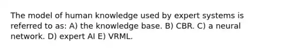 The model of human knowledge used by expert systems is referred to as: A) the knowledge base. B) CBR. C) a neural network. D) expert AI E) VRML.