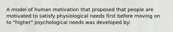 A model of human motivation that proposed that people are motivated to satisfy physiological needs first before moving on to "higher" psychological needs was developed by: