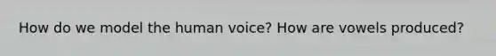 How do we model the human voice? How are vowels produced?