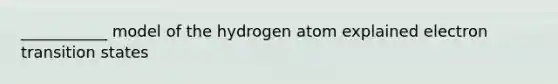 ___________ model of the hydrogen atom explained electron transition states