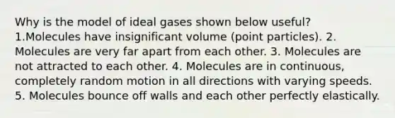 Why is the model of ideal gases shown below useful? 1.Molecules have insignificant volume (point particles). 2. Molecules are very far apart from each other. 3. Molecules are not attracted to each other. 4. Molecules are in continuous, completely random motion in all directions with varying speeds. 5. Molecules bounce off walls and each other perfectly elastically.