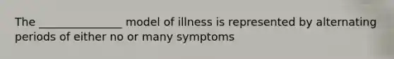 The _______________ model of illness is represented by alternating periods of either no or many symptoms