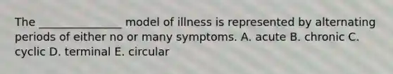 The _______________ model of illness is represented by alternating periods of either no or many symptoms. A. acute B. chronic C. cyclic D. terminal E. circular