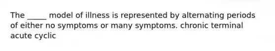 The _____ model of illness is represented by alternating periods of either no symptoms or many symptoms. chronic terminal acute cyclic