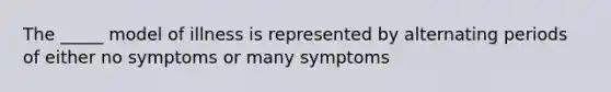 The _____ model of illness is represented by alternating periods of either no symptoms or many symptoms