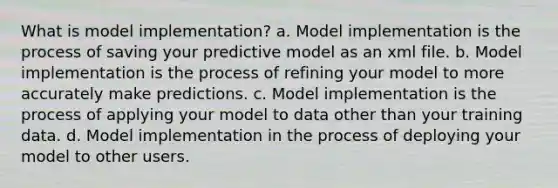 What is model implementation? a. Model implementation is the process of saving your predictive model as an xml file. b. Model implementation is the process of refining your model to more accurately make predictions. c. Model implementation is the process of applying your model to data other than your training data. d. Model implementation in the process of deploying your model to other users.