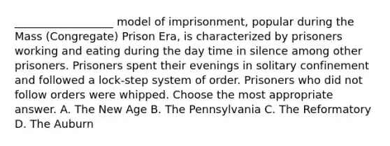 __________________ model of imprisonment, popular during the Mass (Congregate) Prison Era, is characterized by prisoners working and eating during the day time in silence among other prisoners. Prisoners spent their evenings in solitary confinement and followed a lock-step system of order. Prisoners who did not follow orders were whipped. Choose the most appropriate answer. A. The New Age B. The Pennsylvania C. The Reformatory D. The Auburn