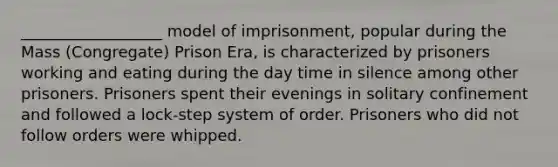 __________________ model of imprisonment, popular during the Mass (Congregate) Prison Era, is characterized by prisoners working and eating during the day time in silence among other prisoners. Prisoners spent their evenings in solitary confinement and followed a lock-step system of order. Prisoners who did not follow orders were whipped.