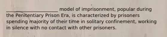 ______________________ model of imprisonment, popular during the Penitentiary Prison Era, is characterized by prisoners spending majority of their time in solitary confinement, working in silence with no contact with other prisoners.