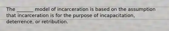 The _______ model of incarceration is based on the assumption that incarceration is for the purpose of incapacitation, deterrence, or retribution.