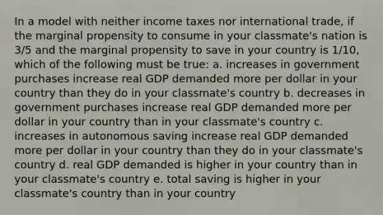 In a model with neither income taxes nor international trade, if the marginal propensity to consume in your classmate's nation is 3/5 and the marginal propensity to save in your country is 1/10, which of the following must be true: a. increases in government purchases increase real GDP demanded more per dollar in your country than they do in your classmate's country b. decreases in government purchases increase real GDP demanded more per dollar in your country than in your classmate's country c. increases in autonomous saving increase real GDP demanded more per dollar in your country than they do in your classmate's country d. real GDP demanded is higher in your country than in your classmate's country e. total saving is higher in your classmate's country than in your country