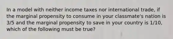 In a model with neither income taxes nor international trade, if the marginal propensity to consume in your classmate's nation is 3/5 and the marginal propensity to save in your country is 1/10, which of the following must be true?