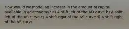 How would we model an increase in the amount of capital available in an economy? a) A shift left of the AD curve b) A shift left of the AS curve c) A shift right of the AS curve d) A shift right of the AS curve