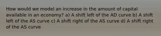 How would we model an increase in the amount of capital available in an economy? a) A shift left of the AD curve b) A shift left of the AS curve c) A shift right of the AS curve d) A shift right of the AS curve