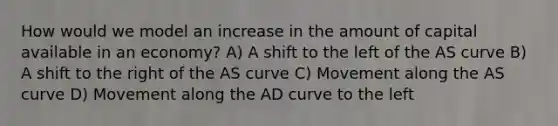 How would we model an increase in the amount of capital available in an economy? A) A shift to the left of the AS curve B) A shift to the right of the AS curve C) Movement along the AS curve D) Movement along the AD curve to the left