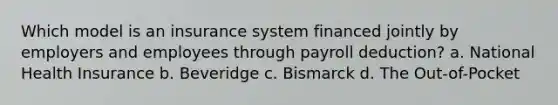 Which model is an insurance system financed jointly by employers and employees through payroll deduction? a. National Health Insurance b. Beveridge c. Bismarck d. The Out-of-Pocket