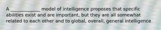 A _____________ model of intelligence proposes that specific abilities exist and are important, but they are all somewhat related to each other and to global, overall, general intelligence