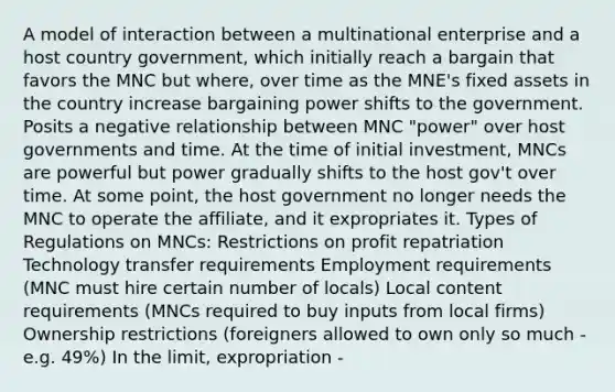 A model of interaction between a multinational enterprise and a host country government, which initially reach a bargain that favors the MNC but where, over time as the MNE's fixed assets in the country increase bargaining power shifts to the government. Posits a negative relationship between MNC "power" over host governments and time. At the time of initial investment, MNCs are powerful but power gradually shifts to the host gov't over time. At some point, the host government no longer needs the MNC to operate the affiliate, and it expropriates it. Types of Regulations on MNCs: Restrictions on profit repatriation Technology transfer requirements Employment requirements (MNC must hire certain number of locals) Local content requirements (MNCs required to buy inputs from local firms) Ownership restrictions (foreigners allowed to own only so much - e.g. 49%) In the limit, expropriation -