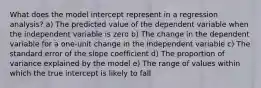 What does the model intercept represent in a regression analysis? a) The predicted value of the dependent variable when the independent variable is zero b) The change in the dependent variable for a one-unit change in the independent variable c) The standard error of the slope coefficient d) The proportion of variance explained by the model e) The range of values within which the true intercept is likely to fall