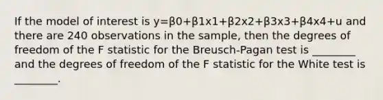 If the model of interest is y=β0+β1x1+β2x2+β3x3+β4x4+u and there are 240 observations in the sample, then the degrees of freedom of the F statistic for the Breusch-Pagan test is ________ and the degrees of freedom of the F statistic for the White test is ________.