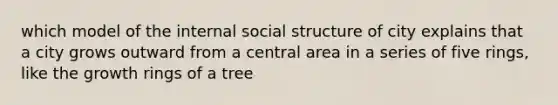 which model of the internal social structure of city explains that a city grows outward from a central area in a series of five rings, like the growth rings of a tree