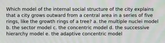 Which model of the internal social structure of the city explains that a city grows outward from a central area in a series of five rings, like the growth rings of a tree? a. the multiple nuclei model b. the sector model c. the concentric model d. the successive hierarchy model e. the adaptive concentric model