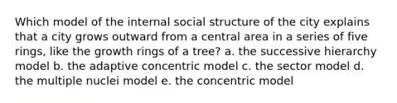 Which model of the internal social structure of the city explains that a city grows outward from a central area in a series of five rings, like the growth rings of a tree? a. the successive hierarchy model b. the adaptive concentric model c. the sector model d. the multiple nuclei model e. the concentric model