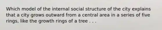 Which model of the internal social structure of the city explains that a city grows outward from a central area in a series of five rings, like the growth rings of a tree . . .