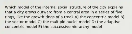 Which model of the internal social structure of the city explains that a city grows outward from a central area in a series of five rings, like the growth rings of a tree? A) the concentric model B) the sector model C) the multiple nuclei model D) the adaptive concentric model E) the successive hierarchy model