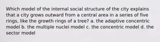 Which model of the internal social structure of the city explains that a city grows outward from a central area in a series of five rings, like the growth rings of a tree? a. the adaptive concentric model b. the multiple nuclei model c. the concentric model d. the sector model