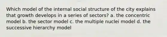 Which model of the internal social structure of the city explains that growth develops in a series of sectors? a. the concentric model b. the sector model c. the multiple nuclei model d. the successive hierarchy model