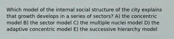 Which model of the internal social structure of the city explains that growth develops in a series of sectors? A) the concentric model B) the sector model C) the multiple nuclei model D) the adaptive concentric model E) the successive hierarchy model