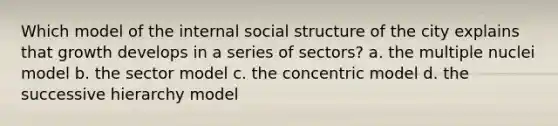 Which model of the internal social structure of the city explains that growth develops in a series of sectors? a. the multiple nuclei model b. the sector model c. the concentric model d. the successive hierarchy model