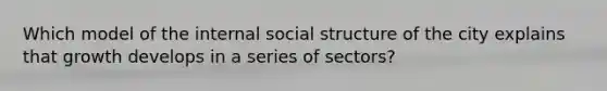 Which model of the internal social structure of the city explains that growth develops in a series of sectors?