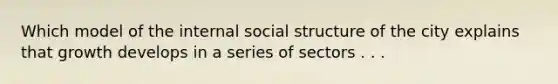 Which model of the internal social structure of the city explains that growth develops in a series of sectors . . .