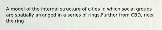 A model of the internal structure of cities in which social groups are spatially arranged in a series of rings.Further from CBD, ricer the ring