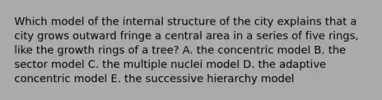 Which model of the internal structure of the city explains that a city grows outward fringe a central area in a series of five rings, like the growth rings of a tree? A. the concentric model B. the sector model C. the multiple nuclei model D. the adaptive concentric model E. the successive hierarchy model