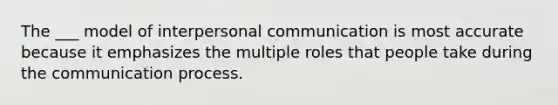 The ___ model of interpersonal communication is most accurate because it emphasizes the multiple roles that people take during the communication process.