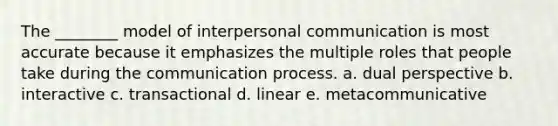 ​The ________ model of interpersonal communication is most accurate because it emphasizes the multiple roles that people take during the communication process. a. ​dual perspective b. ​interactive c. ​transactional d. ​linear e. ​metacommunicative