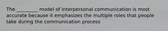 The _________ model of interpersonal communication is most accurate because it emphasizes the multiple roles that people take during the communication process