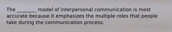 ​The ________ model of interpersonal communication is most accurate because it emphasizes the multiple roles that people take during the communication process.