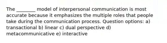 The ________ model of interpersonal communication is most accurate because it emphasizes the multiple roles that people take during the communication process. Question options: a) transactional b) linear c) dual perspective d) metacommunicative e) interactive